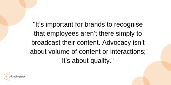 It’s important for brands to recognise that employees aren’t there simply to broadcast their content. Advocacy isn’t about volume of content or interactions; it’s about quality